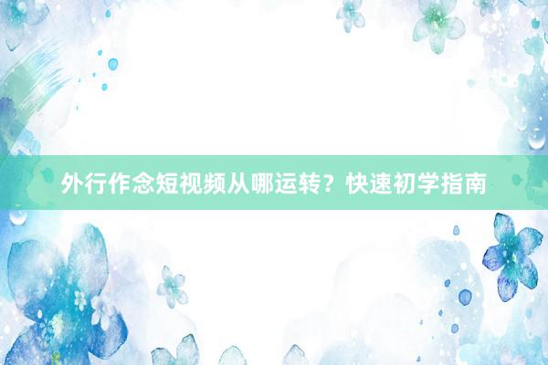 外行作念短视频从哪运转?快速初学指南